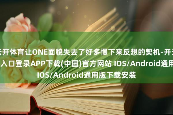 云开体育让ONE面貌失去了好多慢下来反想的契机-开云kaiyun登录入口登录APP下载(中国)官方网站 IOS/Android通用版下载安装