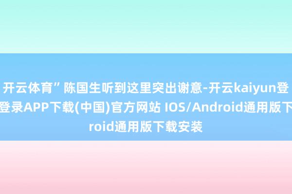 开云体育”陈国生听到这里突出谢意-开云kaiyun登录入口登录APP下载(中国)官方网站 IOS/Android通用版下载安装