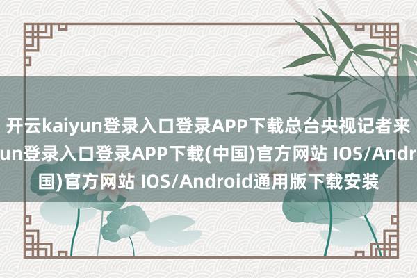 开云kaiyun登录入口登录APP下载总台央视记者来到了这里-开云kaiyun登录入口登录APP下载(中国)官方网站 IOS/Android通用版下载安装
