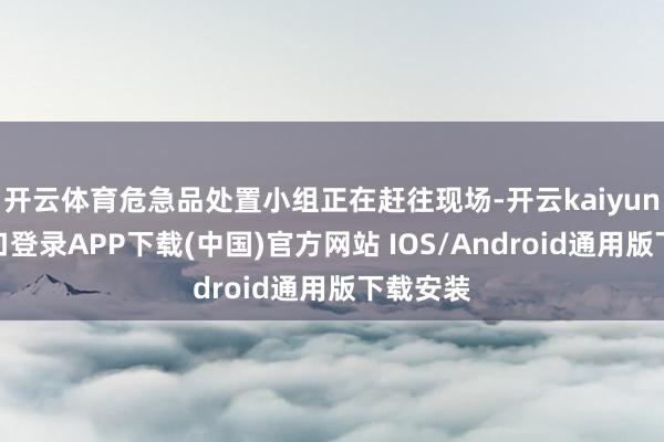 开云体育危急品处置小组正在赶往现场-开云kaiyun登录入口登录APP下载(中国)官方网站 IOS/Android通用版下载安装