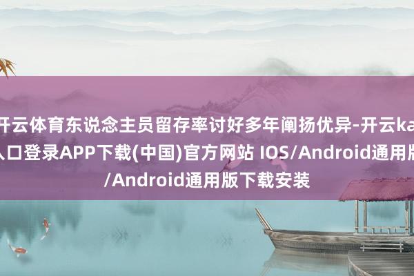 开云体育东说念主员留存率讨好多年阐扬优异-开云kaiyun登录入口登录APP下载(中国)官方网站 IOS/Android通用版下载安装