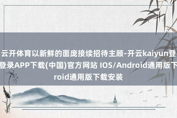 云开体育以新鲜的面庞接续招待主顾-开云kaiyun登录入口登录APP下载(中国)官方网站 IOS/Android通用版下载安装