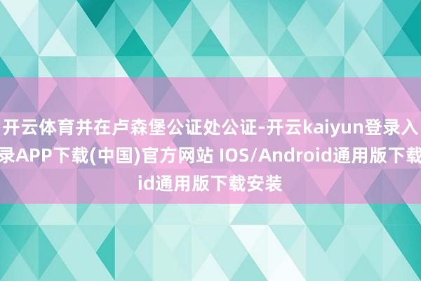 开云体育并在卢森堡公证处公证-开云kaiyun登录入口登录APP下载(中国)官方网站 IOS/Android通用版下载安装