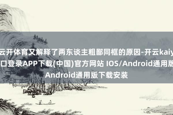 云开体育又解释了两东谈主粗鄙同框的原因-开云kaiyun登录入口登录APP下载(中国)官方网站 IOS/Android通用版下载安装