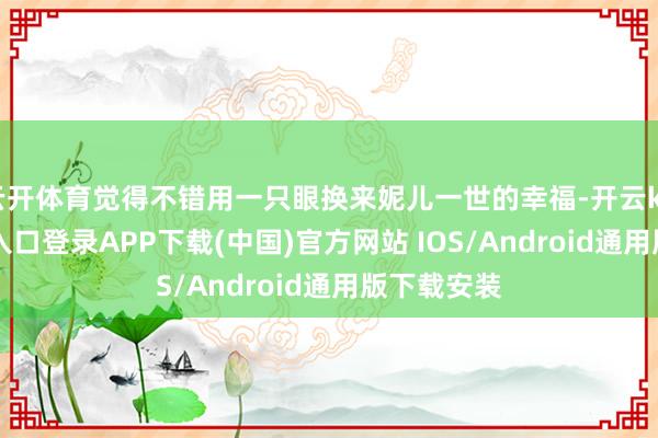 云开体育觉得不错用一只眼换来妮儿一世的幸福-开云kaiyun登录入口登录APP下载(中国)官方网站 IOS/Android通用版下载安装