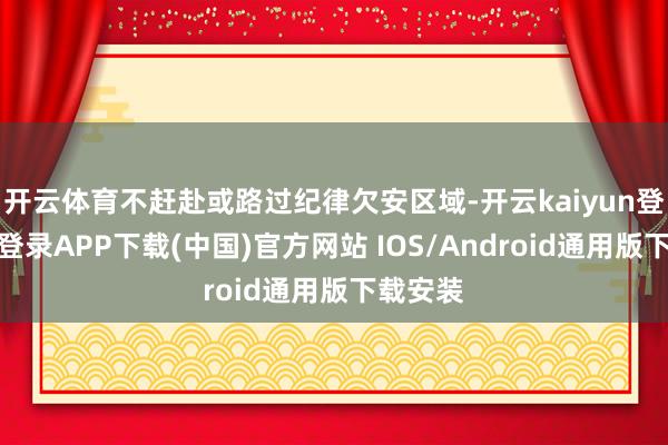 开云体育不赶赴或路过纪律欠安区域-开云kaiyun登录入口登录APP下载(中国)官方网站 IOS/Android通用版下载安装