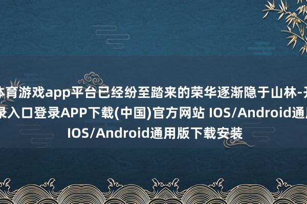 体育游戏app平台已经纷至踏来的荣华逐渐隐于山林-开云kaiyun登录入口登录APP下载(中国)官方网站 IOS/Android通用版下载安装