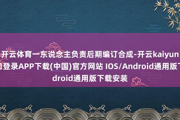 开云体育一东说念主负责后期编订合成-开云kaiyun登录入口登录APP下载(中国)官方网站 IOS/Android通用版下载安装