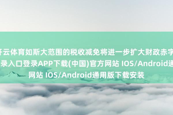 开云体育如斯大范围的税收减免将进一步扩大财政赤字-开云kaiyun登录入口登录APP下载(中国)官方网站 IOS/Android通用版下载安装