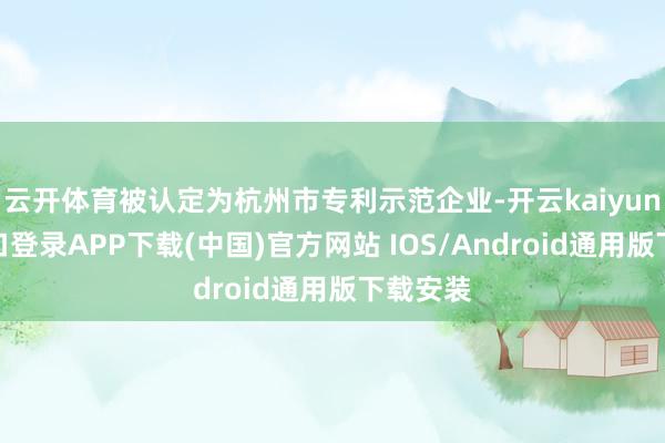云开体育被认定为杭州市专利示范企业-开云kaiyun登录入口登录APP下载(中国)官方网站 IOS/Android通用版下载安装