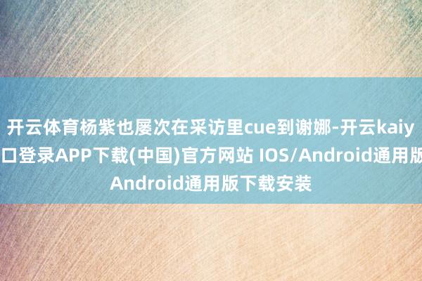 开云体育杨紫也屡次在采访里cue到谢娜-开云kaiyun登录入口登录APP下载(中国)官方网站 IOS/Android通用版下载安装