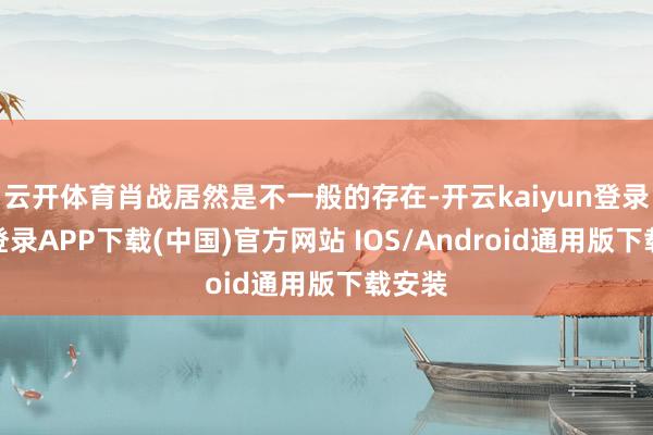 云开体育肖战居然是不一般的存在-开云kaiyun登录入口登录APP下载(中国)官方网站 IOS/Android通用版下载安装