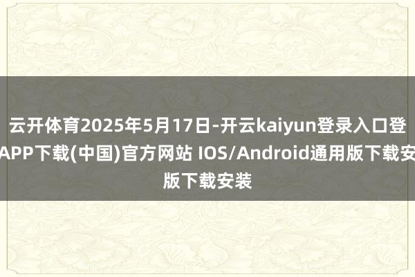 云开体育2025年5月17日-开云kaiyun登录入口登录APP下载(中国)官方网站 IOS/Android通用版下载安装