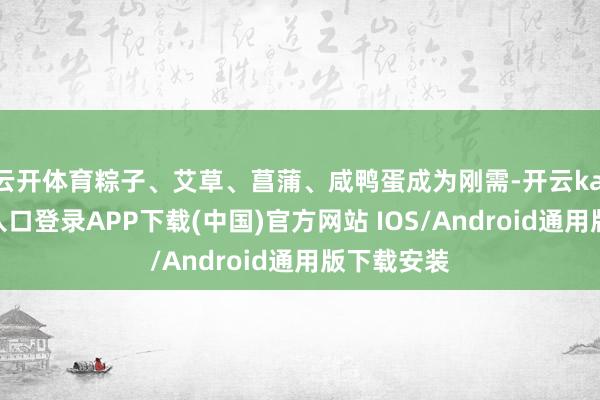 云开体育粽子、艾草、菖蒲、咸鸭蛋成为刚需-开云kaiyun登录入口登录APP下载(中国)官方网站 IOS/Android通用版下载安装
