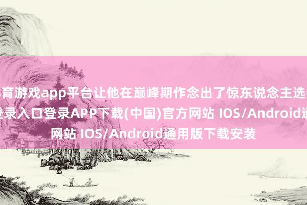 体育游戏app平台让他在巅峰期作念出了惊东说念主选拔-开云kaiyun登录入口登录APP下载(中国)官方网站 IOS/Android通用版下载安装