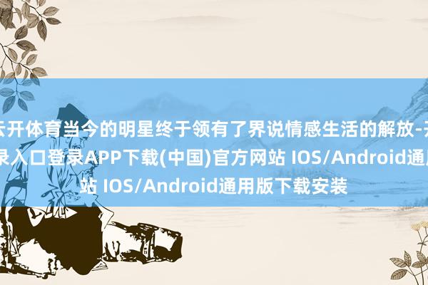 云开体育当今的明星终于领有了界说情感生活的解放-开云kaiyun登录入口登录APP下载(中国)官方网站 IOS/Android通用版下载安装