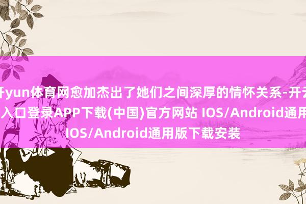 开yun体育网愈加杰出了她们之间深厚的情怀关系-开云kaiyun登录入口登录APP下载(中国)官方网站 IOS/Android通用版下载安装