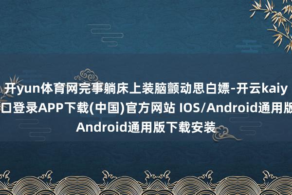 开yun体育网完事躺床上装脑颤动思白嫖-开云kaiyun登录入口登录APP下载(中国)官方网站 IOS/Android通用版下载安装