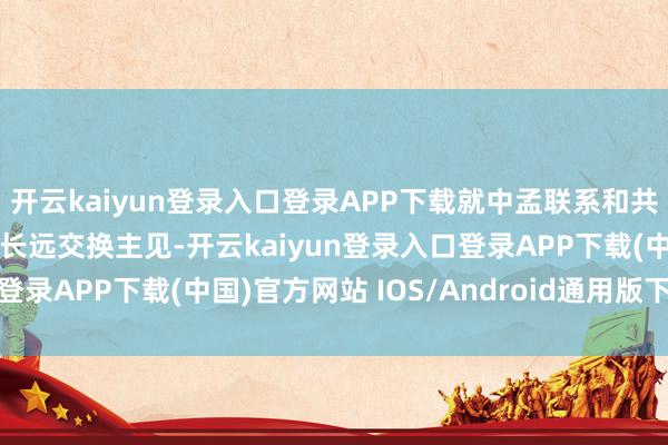 开云kaiyun登录入口登录APP下载就中孟联系和共同存眷的海外地区问题长远交换主见-开云kaiyun登录入口登录APP下载(中国)官方网站 IOS/Android通用版下载安装