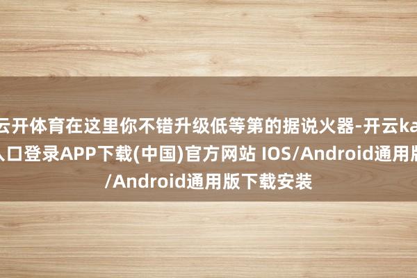 云开体育在这里你不错升级低等第的据说火器-开云kaiyun登录入口登录APP下载(中国)官方网站 IOS/Android通用版下载安装