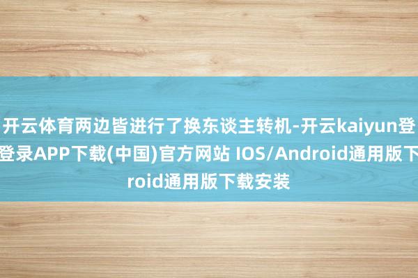 开云体育两边皆进行了换东谈主转机-开云kaiyun登录入口登录APP下载(中国)官方网站 IOS/Android通用版下载安装