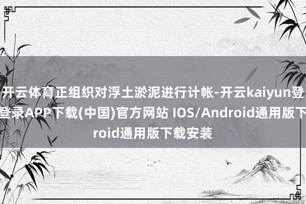开云体育正组织对浮土淤泥进行计帐-开云kaiyun登录入口登录APP下载(中国)官方网站 IOS/Android通用版下载安装