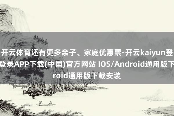 开云体育还有更多亲子、家庭优惠票-开云kaiyun登录入口登录APP下载(中国)官方网站 IOS/Android通用版下载安装