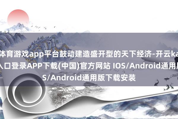 体育游戏app平台鼓动建造盛开型的天下经济-开云kaiyun登录入口登录APP下载(中国)官方网站 IOS/Android通用版下载安装