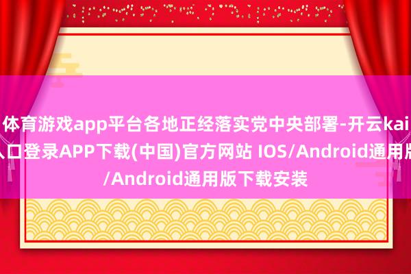 体育游戏app平台各地正经落实党中央部署-开云kaiyun登录入口登录APP下载(中国)官方网站 IOS/Android通用版下载安装