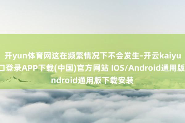 开yun体育网这在频繁情况下不会发生-开云kaiyun登录入口登录APP下载(中国)官方网站 IOS/Android通用版下载安装