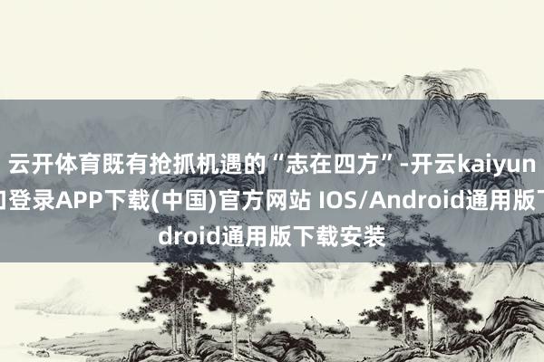 云开体育既有抢抓机遇的“志在四方”-开云kaiyun登录入口登录APP下载(中国)官方网站 IOS/Android通用版下载安装