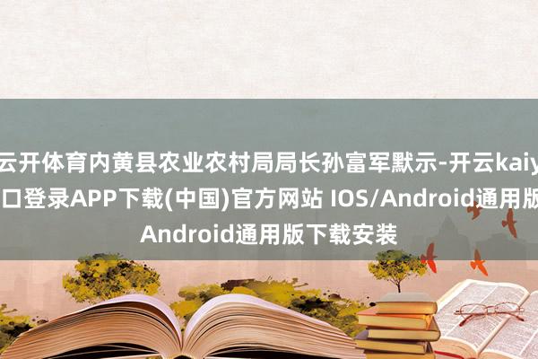云开体育内黄县农业农村局局长孙富军默示-开云kaiyun登录入口登录APP下载(中国)官方网站 IOS/Android通用版下载安装