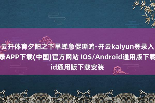 云开体育夕阳之下早蝉急促嘶鸣-开云kaiyun登录入口登录APP下载(中国)官方网站 IOS/Android通用版下载安装