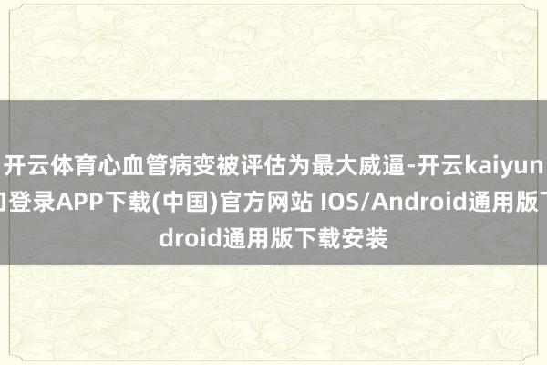 开云体育心血管病变被评估为最大威逼-开云kaiyun登录入口登录APP下载(中国)官方网站 IOS/Android通用版下载安装