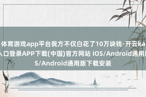 体育游戏app平台我方不仅白花了10万块钱-开云kaiyun登录入口登录APP下载(中国)官方网站 IOS/Android通用版下载安装