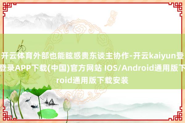 开云体育外部也能眩惑贵东谈主协作-开云kaiyun登录入口登录APP下载(中国)官方网站 IOS/Android通用版下载安装