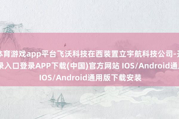 体育游戏app平台飞沃科技在西装置立宇航科技公司-开云kaiyun登录入口登录APP下载(中国)官方网站 IOS/Android通用版下载安装
