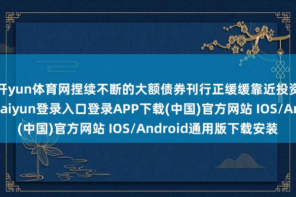 开yun体育网捏续不断的大额债券刊行正缓缓靠近投资者设立上限-开云kaiyun登录入口登录APP下载(中国)官方网站 IOS/Android通用版下载安装