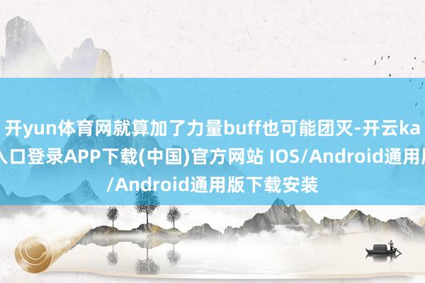 开yun体育网就算加了力量buff也可能团灭-开云kaiyun登录入口登录APP下载(中国)官方网站 IOS/Android通用版下载安装