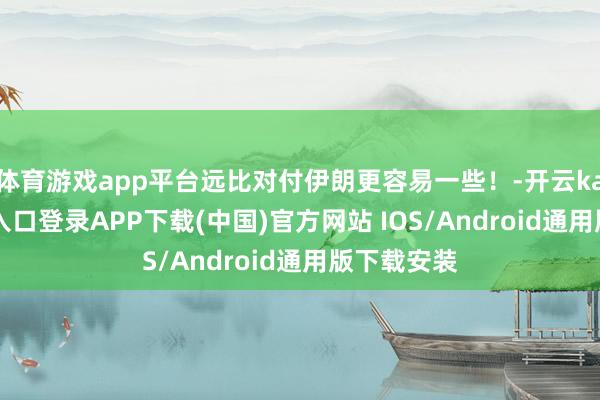 体育游戏app平台远比对付伊朗更容易一些！-开云kaiyun登录入口登录APP下载(中国)官方网站 IOS/Android通用版下载安装