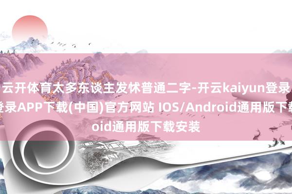 云开体育太多东谈主发怵普通二字-开云kaiyun登录入口登录APP下载(中国)官方网站 IOS/Android通用版下载安装