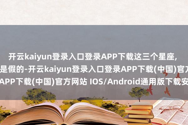 开云kaiyun登录入口登录APP下载这三个星座, 绝情到你怀疑昔时齐是假的-开云kaiyun登录入口登录APP下载(中国)官方网站 IOS/Android通用版下载安装