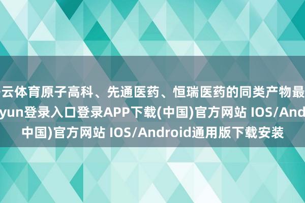 开云体育原子高科、先通医药、恒瑞医药的同类产物最早获批临床-开云kaiyun登录入口登录APP下载(中国)官方网站 IOS/Android通用版下载安装