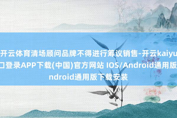 开云体育清场顾问品牌不得进行筹议销售-开云kaiyun登录入口登录APP下载(中国)官方网站 IOS/Android通用版下载安装