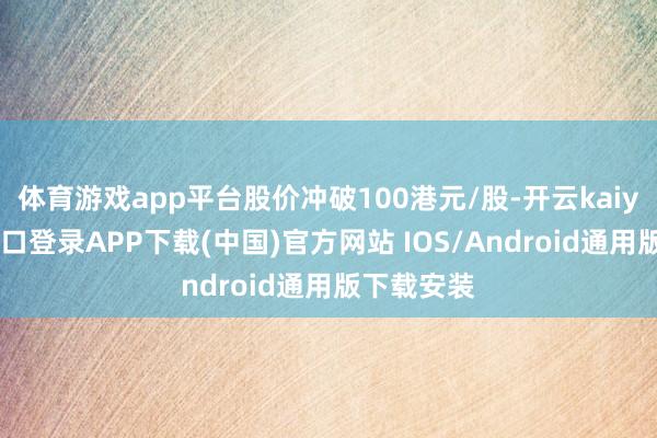 体育游戏app平台股价冲破100港元/股-开云kaiyun登录入口登录APP下载(中国)官方网站 IOS/Android通用版下载安装