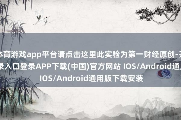 体育游戏app平台请点击这里此实验为第一财经原创-开云kaiyun登录入口登录APP下载(中国)官方网站 IOS/Android通用版下载安装