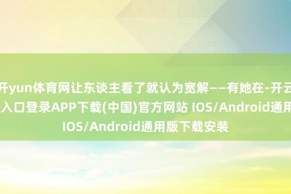 开yun体育网让东谈主看了就认为宽解——有她在-开云kaiyun登录入口登录APP下载(中国)官方网站 IOS/Android通用版下载安装
