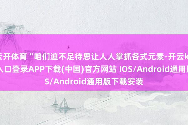 云开体育“咱们迫不足待思让人人掌抓各式元素-开云kaiyun登录入口登录APP下载(中国)官方网站 IOS/Android通用版下载安装