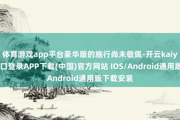 体育游戏app平台豪华版的施行尚未敬佩-开云kaiyun登录入口登录APP下载(中国)官方网站 IOS/Android通用版下载安装