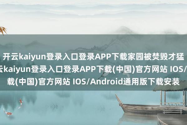开云kaiyun登录入口登录APP下载家园被焚毁才猛然觉悟！这觉悟-开云kaiyun登录入口登录APP下载(中国)官方网站 IOS/Android通用版下载安装